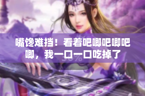 嘴饞難擋！看著吧唧吧唧吧唧，我一口一口吃掉了