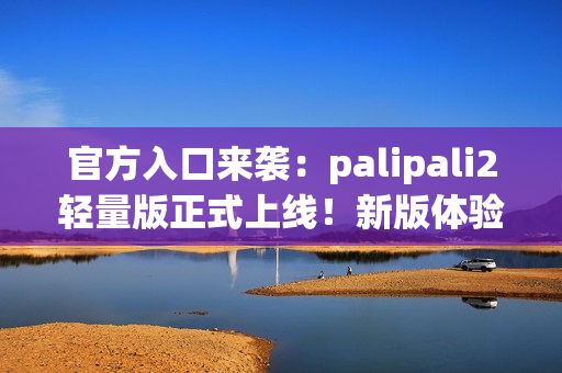 官方入口來襲：palipali2輕量版正式上線！新版體驗(yàn)告訴你它有多輕便