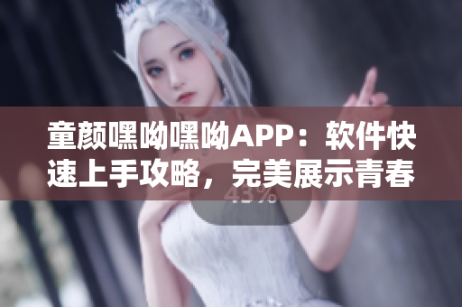 童顏嘿呦嘿呦APP：軟件快速上手攻略，完美展示青春活力