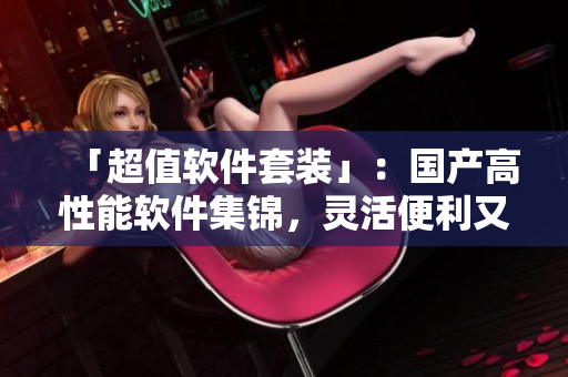 「超值軟件套裝」：國產(chǎn)高性能軟件集錦，靈活便利又親民！