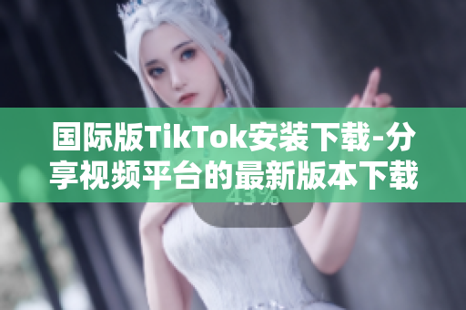 國際版TikTok安裝下載-分享視頻平臺的最新版本下載