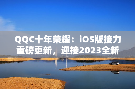 QQC十年榮耀：iOS版接力重磅更新，迎接2023全新篇章