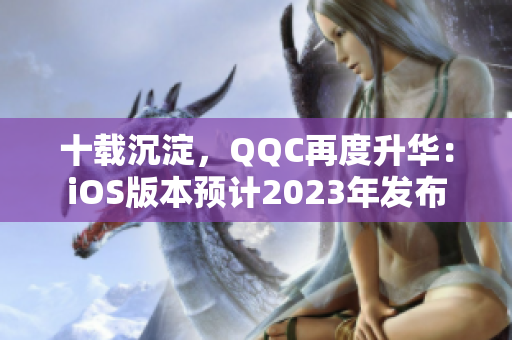 十載沉淀，QQC再度升華：iOS版本預(yù)計(jì)2023年發(fā)布