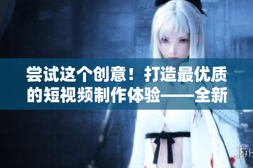 嘗試這個創(chuàng)意！打造最優(yōu)質(zhì)的短視頻制作體驗——全新成品短視頻軟件即將發(fā)布