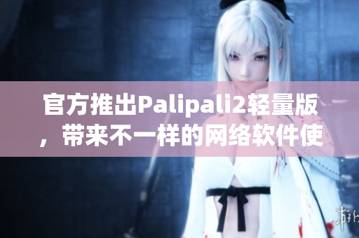 官方推出Palipali2輕量版，帶來(lái)不一樣的網(wǎng)絡(luò)軟件使用體驗(yàn)
