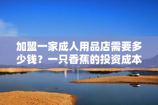加盟一家成人用品店需要多少錢？一只香蕉的投資成本調(diào)查！