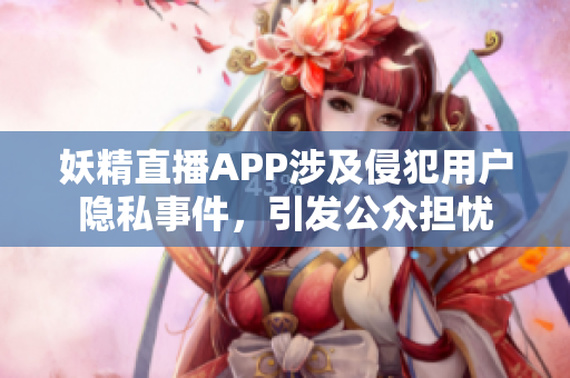 妖精直播APP涉及侵犯用戶隱私事件，引發(fā)公眾擔(dān)憂