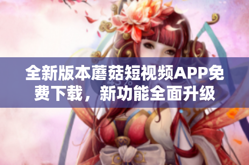 全新版本蘑菇短視頻APP免費(fèi)下載，新功能全面升級(jí)