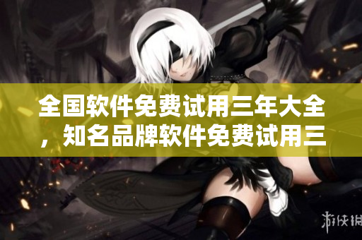全國(guó)軟件免費(fèi)試用三年大全，知名品牌軟件免費(fèi)試用三年全國(guó)開(kāi)放