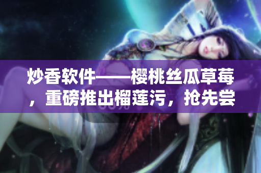 炒香軟件——櫻桃絲瓜草莓，重磅推出榴蓮污，搶先嘗鮮