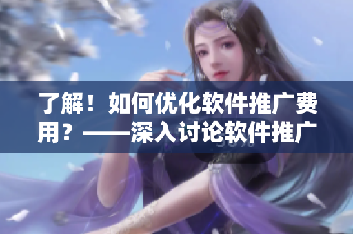 了解！如何優(yōu)化軟件推廣費(fèi)用？——深入討論軟件推廣成本問題