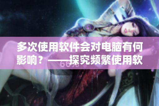 多次使用軟件會對電腦有何影響？——探究頻繁使用軟件的危害