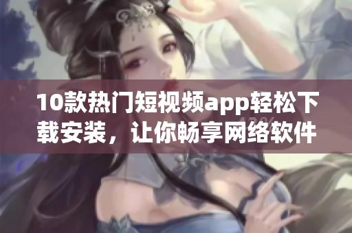 10款熱門短視頻app輕松下載安裝，讓你暢享網(wǎng)絡(luò)軟件快樂時(shí)光