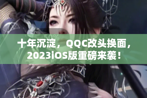 十年沉淀，QQC改頭換面，2023iOS版重磅來襲！