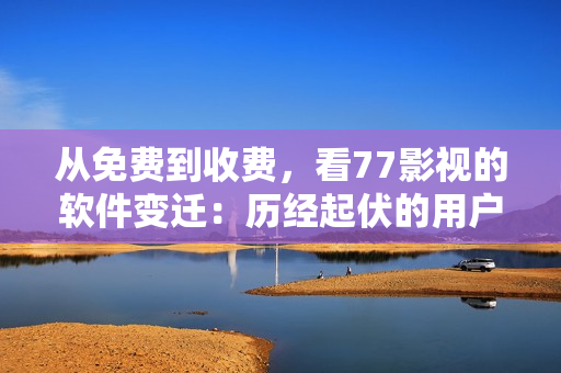 從免費到收費，看77影視的軟件變遷：歷經起伏的用戶口碑與行業(yè)地位