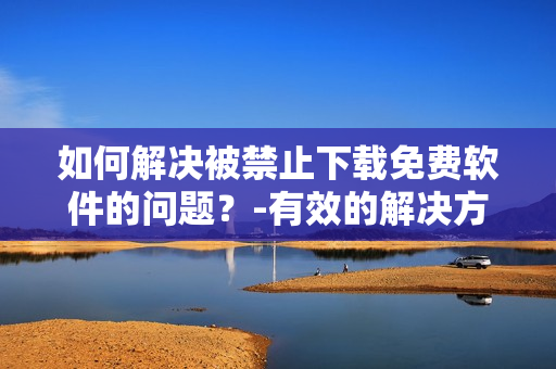 如何解決被禁止下載免費軟件的問題？-有效的解決方案