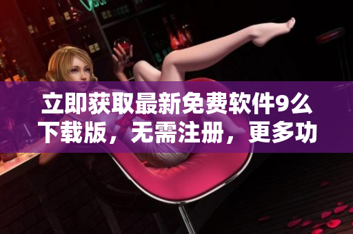 立即獲取最新免費(fèi)軟件9么下載版，無需注冊(cè)，更多功能優(yōu)化，體驗(yàn)更暢快！