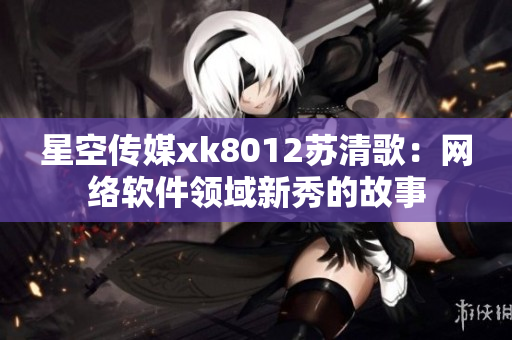 星空傳媒xk8012蘇清歌：網(wǎng)絡(luò)軟件領(lǐng)域新秀的故事