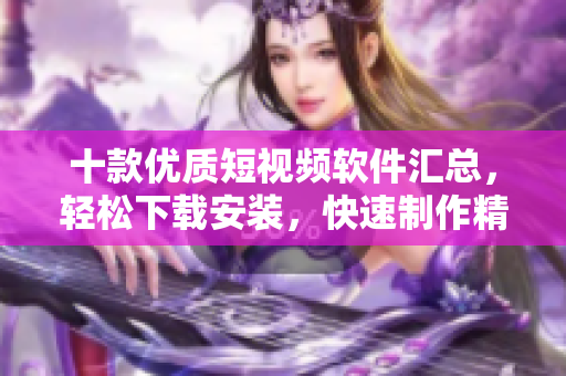 十款優(yōu)質(zhì)短視頻軟件匯總，輕松下載安裝，快速制作精彩短片