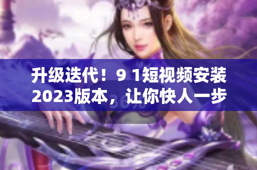 升級迭代！9 1短視頻安裝2023版本，讓你快人一步掌握最新軟件技能