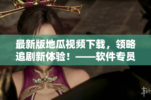 最新版地瓜視頻下載，領(lǐng)略追劇新體驗！——軟件專員推薦
