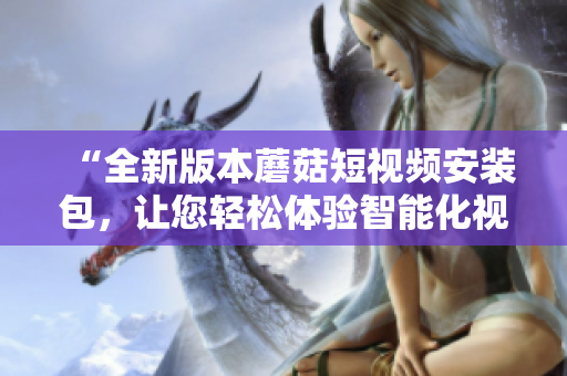 “全新版本蘑菇短視頻安裝包，讓您輕松體驗(yàn)智能化視頻制作”