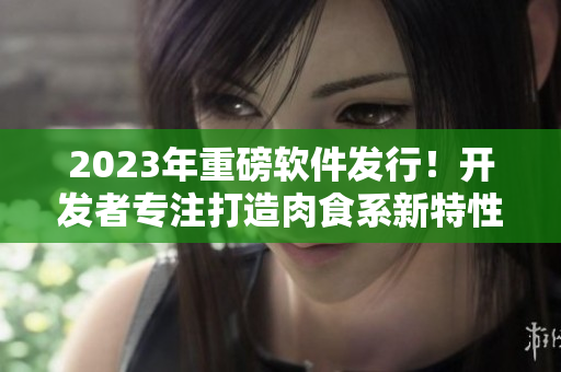 2023年重磅軟件發(fā)行！開發(fā)者專注打造肉食系新特性，讓你的工作更加高效精準(zhǔn)！