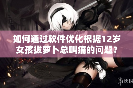 如何通過軟件優(yōu)化根據(jù)12歲女孩拔蘿卜總叫痛的問題？