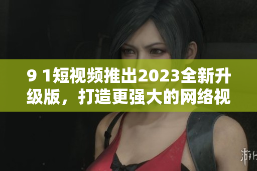 9 1短視頻推出2023全新升級版，打造更強大的網(wǎng)絡(luò)視頻軟件