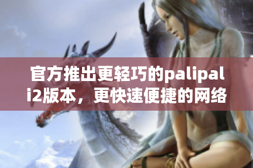 官方推出更輕巧的palipali2版本，更快速便捷的網(wǎng)絡(luò)軟件體驗(yàn)
