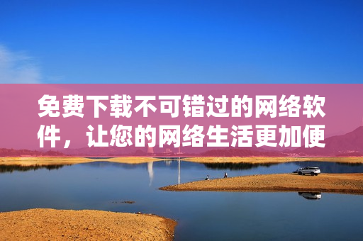 免費下載不可錯過的網(wǎng)絡(luò)軟件，讓您的網(wǎng)絡(luò)生活更加便捷與高效