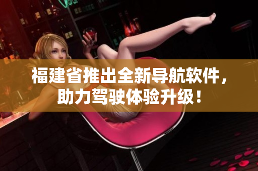 福建省推出全新導(dǎo)航軟件，助力駕駛體驗升級！