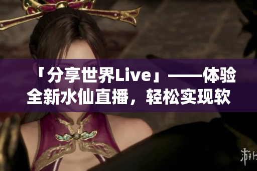 「分享世界Live」——體驗全新水仙直播，輕松實現(xiàn)軟件互動分享