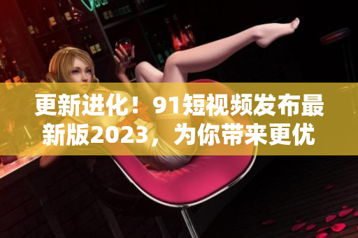 更新進化！91短視頻發(fā)布最新版2023，為你帶來更優(yōu)質(zhì)的網(wǎng)絡(luò)軟件體驗