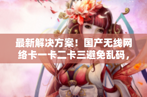最新解決方案！國產(chǎn)無線網(wǎng)絡(luò)卡一卡二卡三避免亂碼，重磅發(fā)布新區(qū)信息！