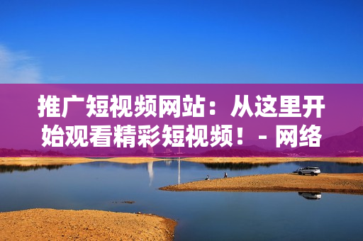 推廣短視頻網(wǎng)站：從這里開始觀看精彩短視頻！- 網(wǎng)絡(luò)軟件編輯專輯