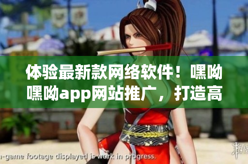體驗(yàn)最新款網(wǎng)絡(luò)軟件！嘿呦嘿呦app網(wǎng)站推廣，打造高效連接與順暢體驗(yàn)
