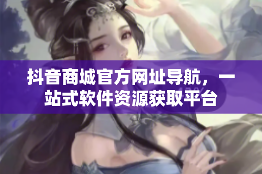 抖音商城官方網(wǎng)址導(dǎo)航，一站式軟件資源獲取平臺