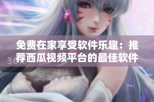 免費(fèi)在家享受軟件樂(lè)趣：推薦西瓜視頻平臺(tái)的最佳軟件使用指南