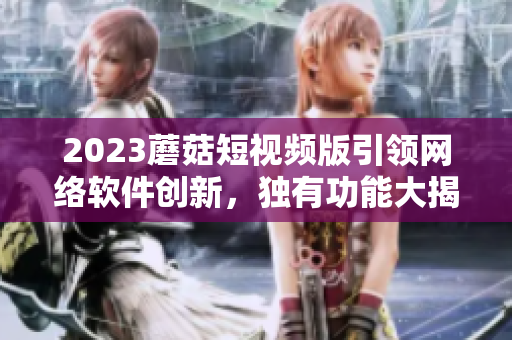 2023蘑菇短視頻版引領(lǐng)網(wǎng)絡(luò)軟件創(chuàng)新，獨(dú)有功能大揭秘！
