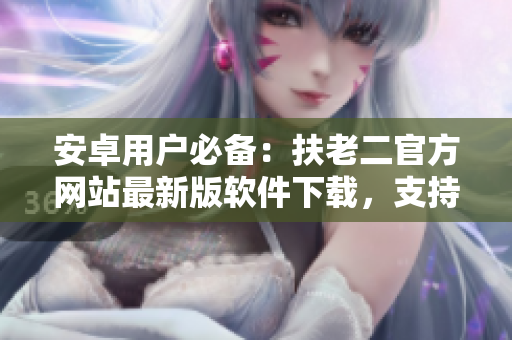 安卓用戶必備：扶老二官方網(wǎng)站最新版軟件下載，支持多種功能！