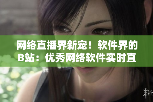 網(wǎng)絡(luò)直播界新寵！軟件界的B站：優(yōu)秀網(wǎng)絡(luò)軟件實時直播平臺