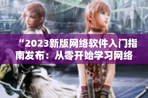 “2023新版網(wǎng)絡(luò)軟件入門指南發(fā)布：從零開始學(xué)習(xí)網(wǎng)絡(luò)軟件開發(fā)！”