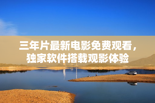 三年片最新電影免費觀看，獨家軟件搭載觀影體驗