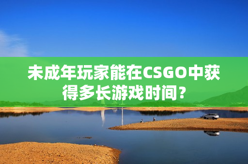 未成年玩家能在CSGO中獲得多長游戲時間？