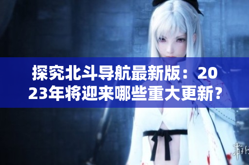 探究北斗導(dǎo)航最新版：2023年將迎來(lái)哪些重大更新？