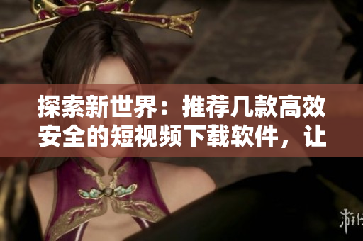 探索新世界：推薦幾款高效安全的短視頻下載軟件，讓你暢享精彩視界！