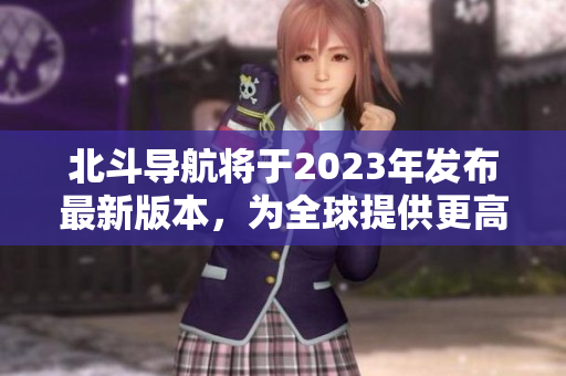 北斗導(dǎo)航將于2023年發(fā)布最新版本，為全球提供更高精度定位服務(wù)