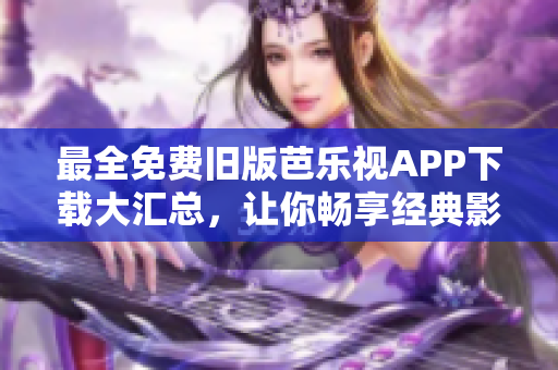 最全免費舊版芭樂視APP下載大匯總，讓你暢享經(jīng)典影視資源！