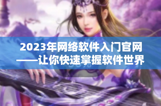 2023年網(wǎng)絡(luò)軟件入門官網(wǎng)——讓你快速掌握軟件世界的基礎(chǔ)知識